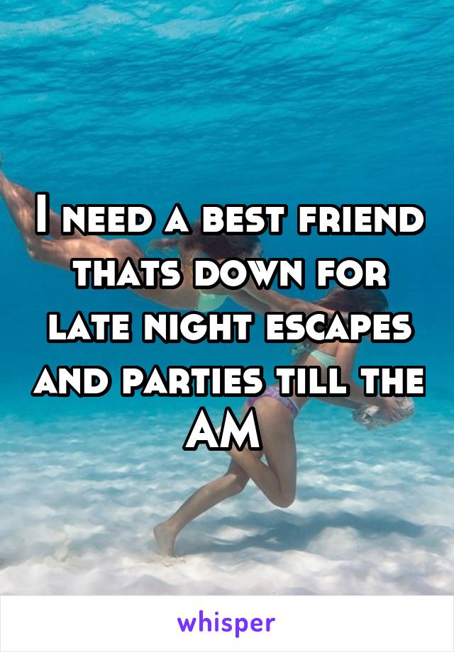 I need a best friend thats down for late night escapes and parties till the AM 