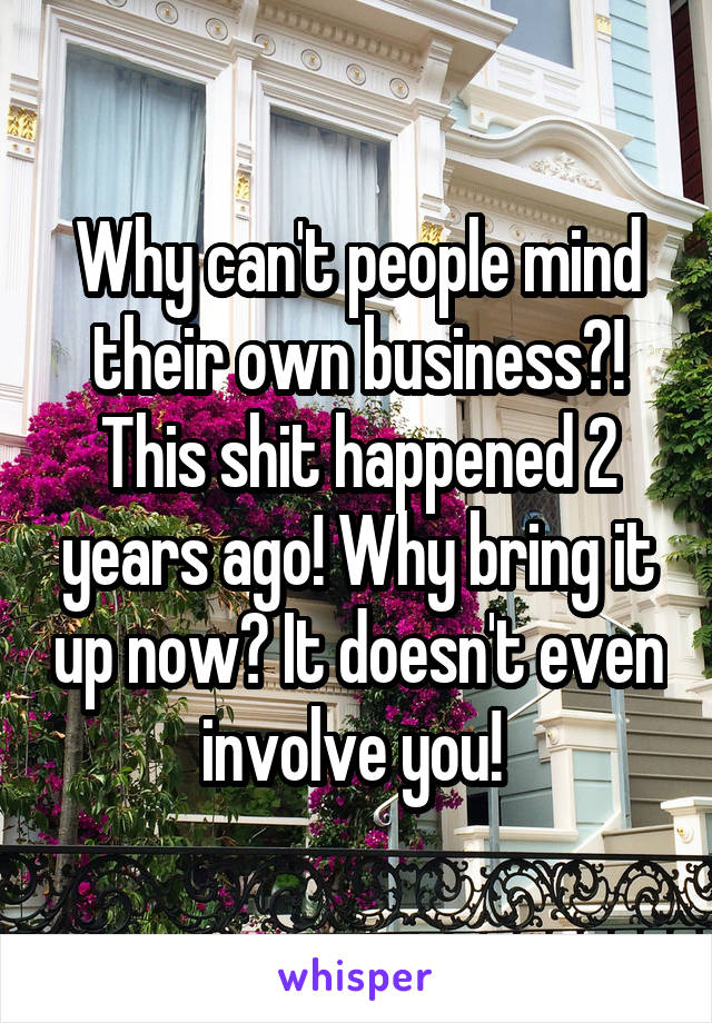 Why can't people mind their own business?! This shit happened 2 years ago! Why bring it up now? It doesn't even involve you! 