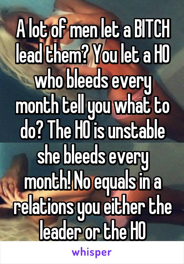 A lot of men let a BITCH lead them? You let a HO who bleeds every month tell you what to do? The HO is unstable she bleeds every month! No equals in a relations you either the leader or the HO