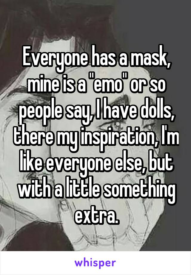 Everyone has a mask, mine is a "emo" or so people say, I have dolls, there my inspiration, I'm like everyone else, but with a little something extra.