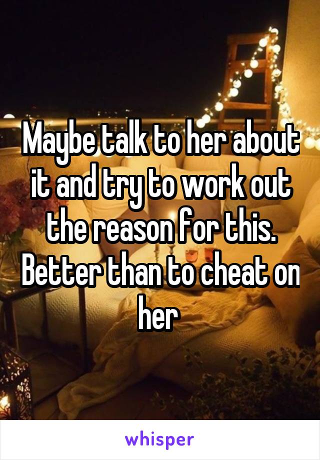 Maybe talk to her about it and try to work out the reason for this. Better than to cheat on her 