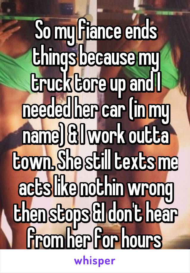 So my fiance ends things because my truck tore up and I needed her car (in my name) & I work outta town. She still texts me acts like nothin wrong then stops &I don't hear from her for hours 