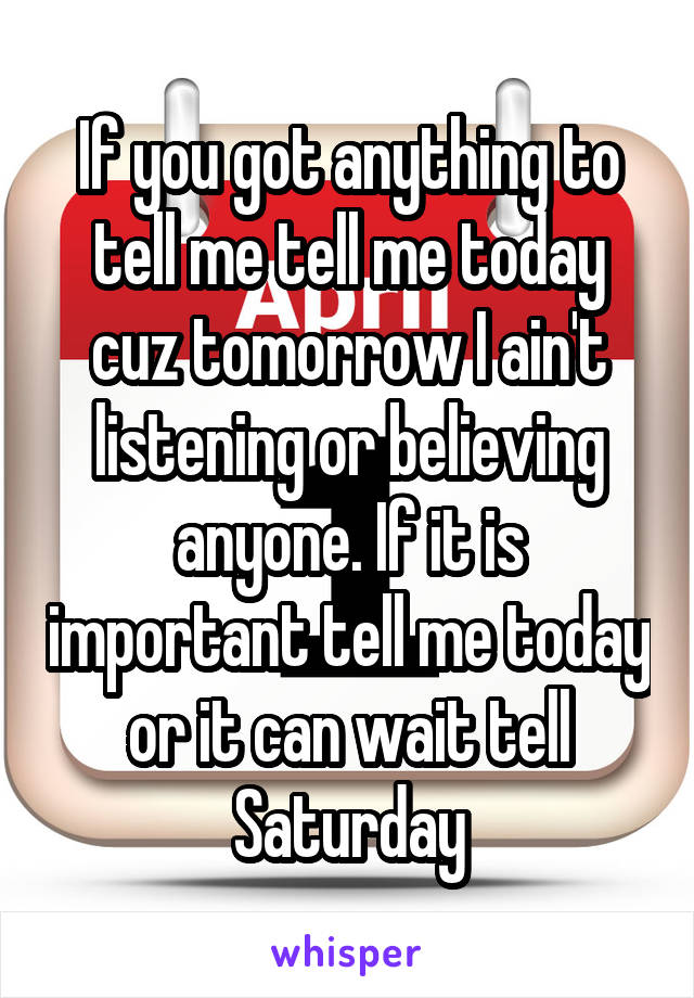 If you got anything to tell me tell me today cuz tomorrow I ain't listening or believing anyone. If it is important tell me today or it can wait tell Saturday