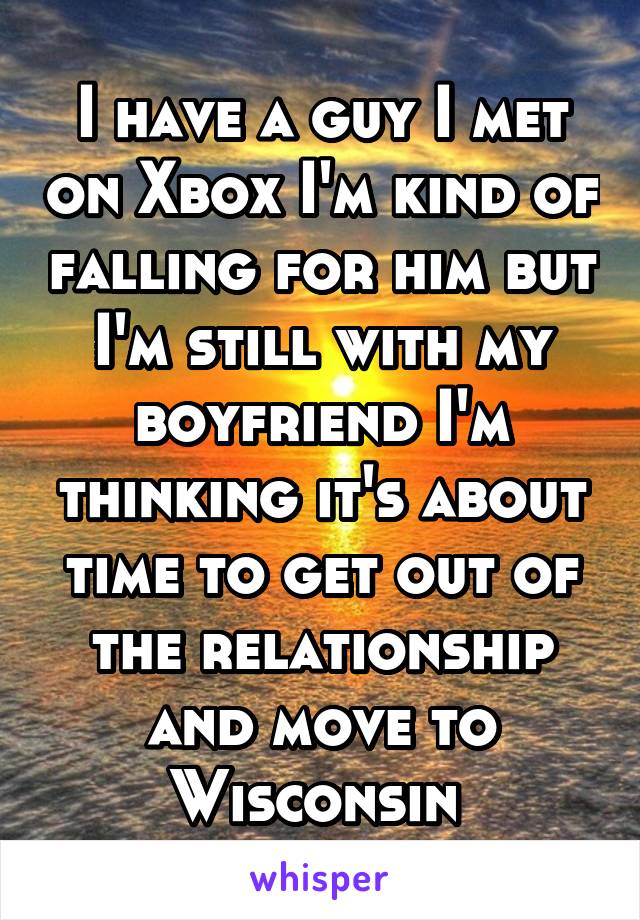 I have a guy I met on Xbox I'm kind of falling for him but I'm still with my boyfriend I'm thinking it's about time to get out of the relationship and move to Wisconsin 