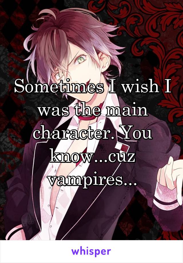 Sometimes I wish I was the main character. You know...cuz vampires...