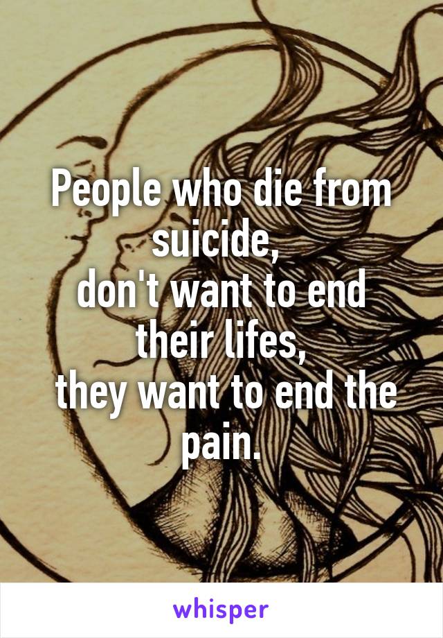 People who die from suicide, 
don't want to end their lifes,
 they want to end the pain.