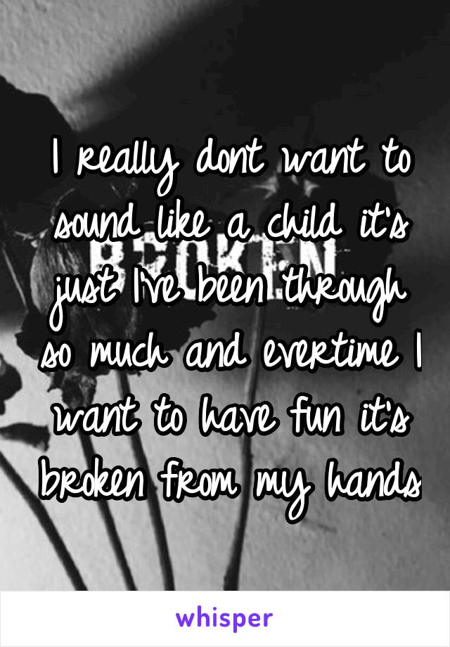 I really dont want to sound like a child it's just I've been through so much and evertime I want to have fun it's broken from my hands