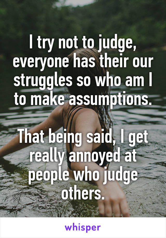 I try not to judge, everyone has their our struggles so who am I to make assumptions.

That being said, I get really annoyed at people who judge others.