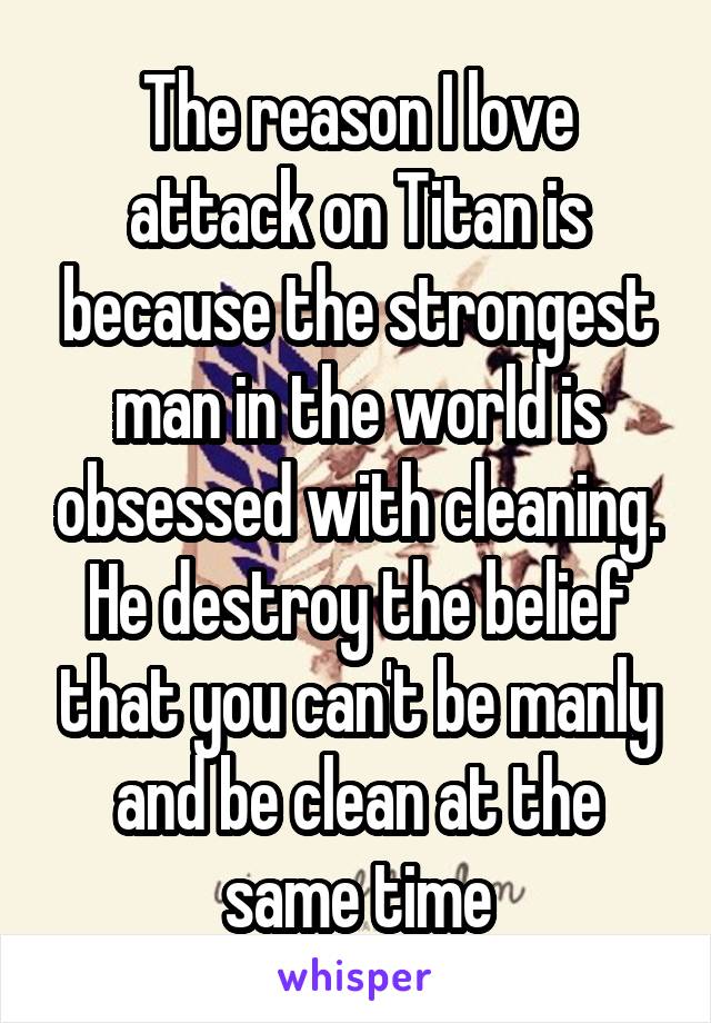 The reason I love attack on Titan is because the strongest man in the world is obsessed with cleaning. He destroy the belief that you can't be manly and be clean at the same time