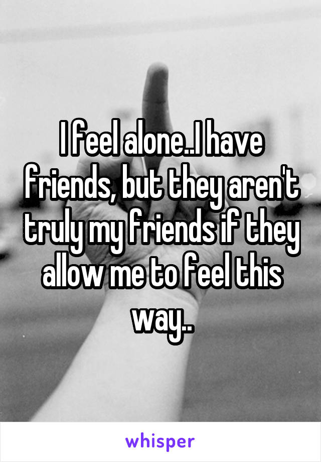 I feel alone..I have friends, but they aren't truly my friends if they allow me to feel this way..