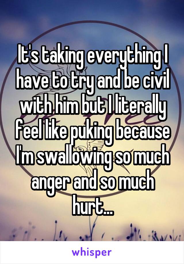 It's taking everything I have to try and be civil with him but I literally feel like puking because I'm swallowing so much anger and so much hurt...