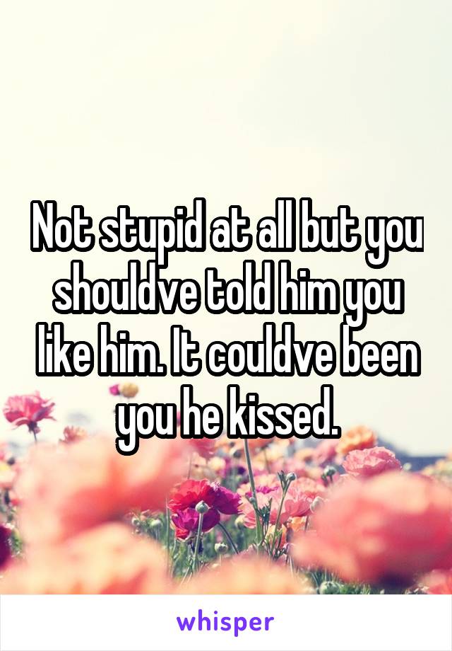 Not stupid at all but you shouldve told him you like him. It couldve been you he kissed.