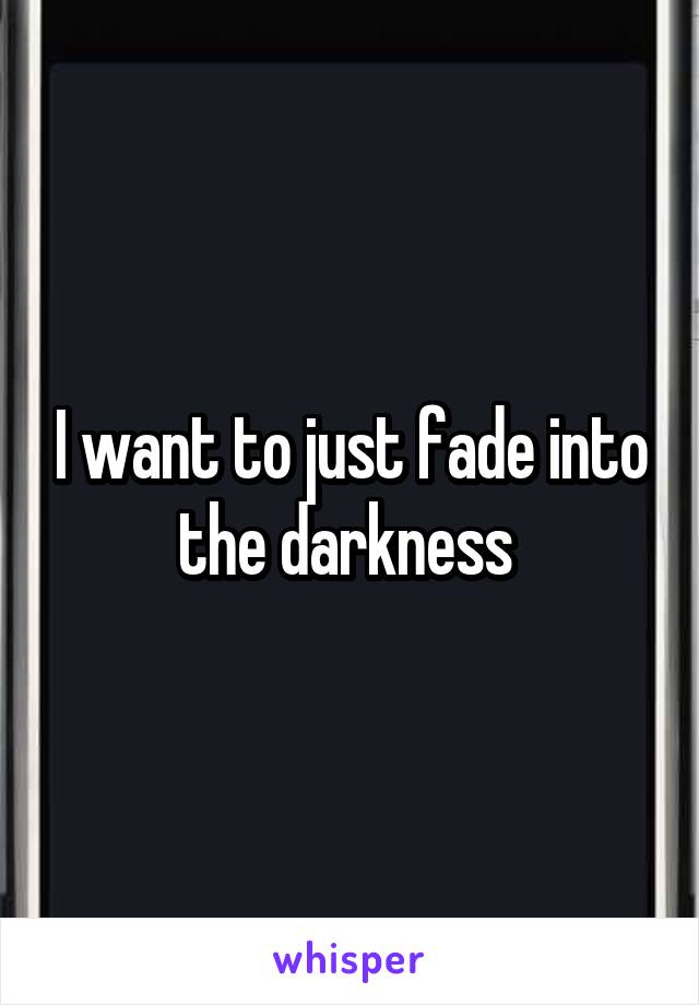 I want to just fade into the darkness 