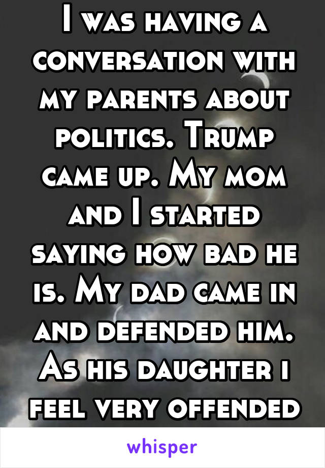 I was having a conversation with my parents about politics. Trump came up. My mom and I started saying how bad he is. My dad came in and defended him. As his daughter i feel very offended by him