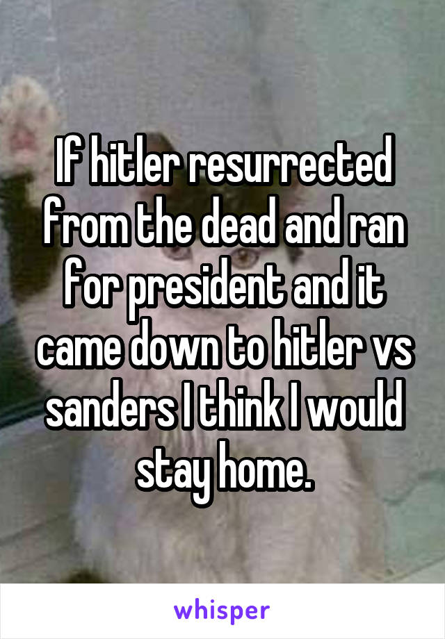 If hitler resurrected from the dead and ran for president and it came down to hitler vs sanders I think I would stay home.