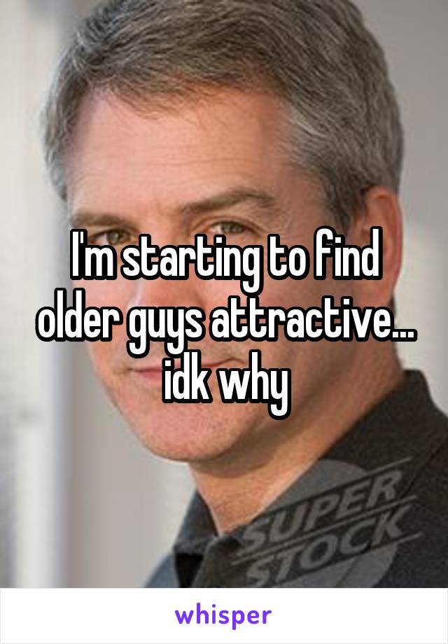 I'm starting to find older guys attractive... idk why