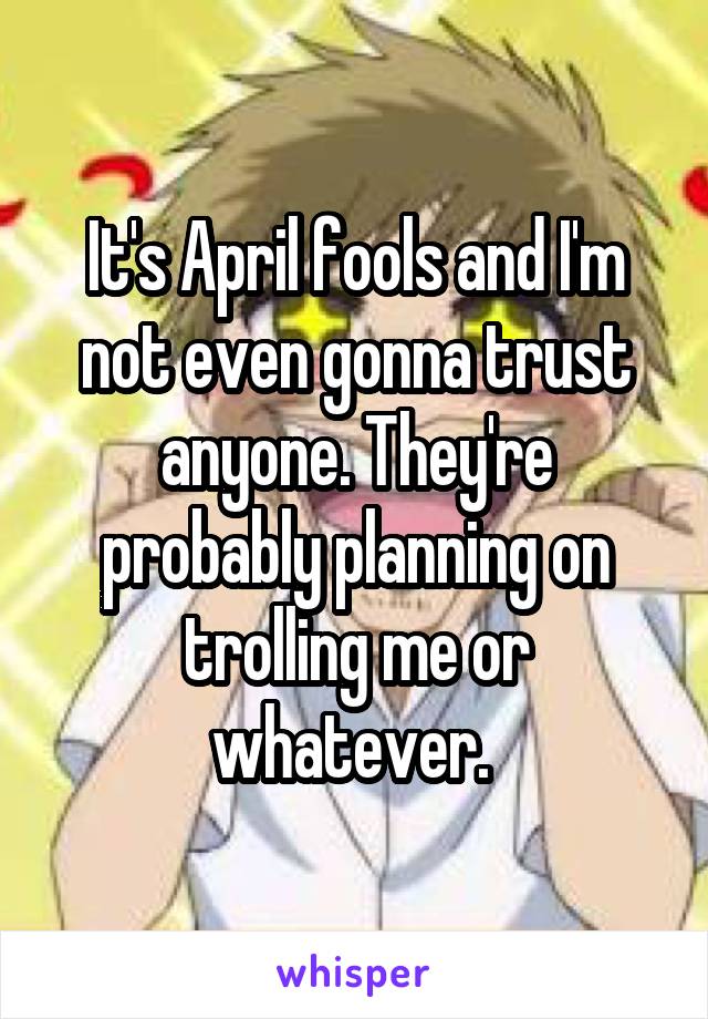 It's April fools and I'm not even gonna trust anyone. They're probably planning on trolling me or whatever. 