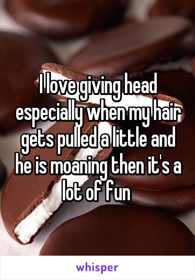 I love giving head especially when my hair gets pulled a little and he is moaning then it's a lot of fun 