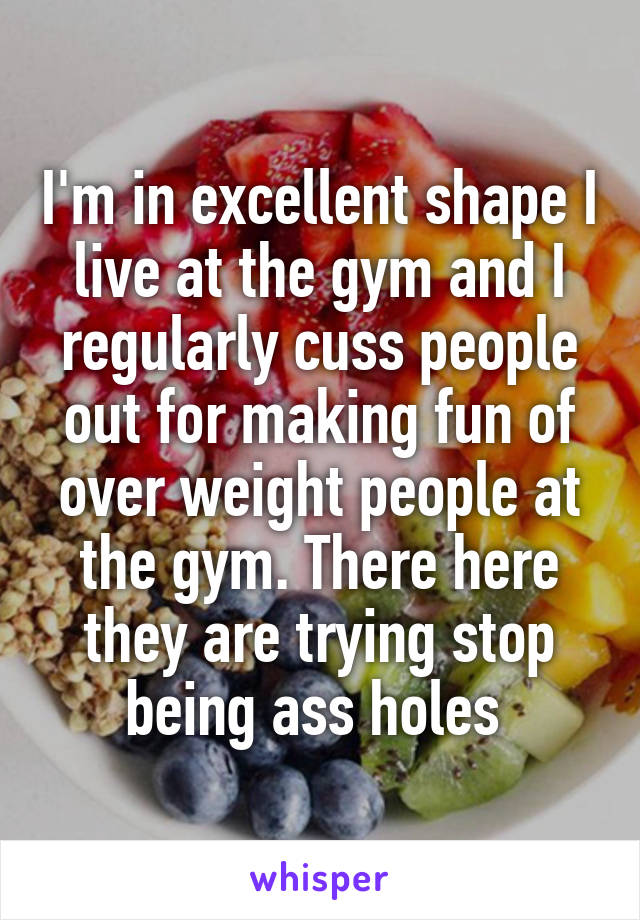 I'm in excellent shape I live at the gym and I regularly cuss people out for making fun of over weight people at the gym. There here they are trying stop being ass holes 