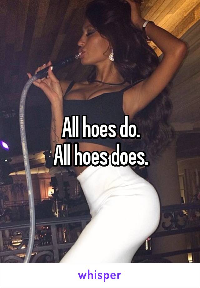 All hoes do.
All hoes does.