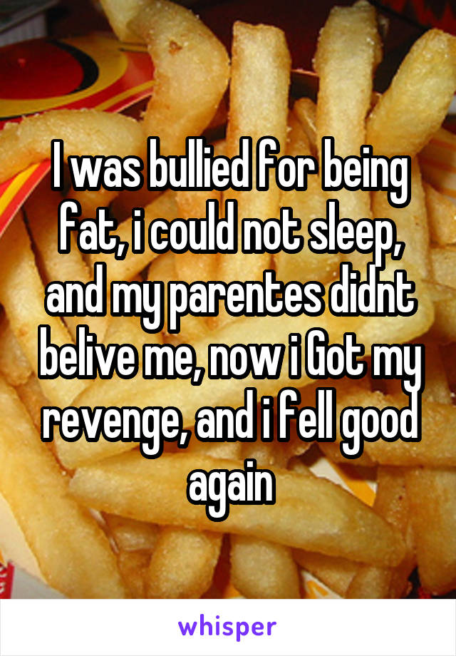 I was bullied for being fat, i could not sleep, and my parentes didnt belive me, now i Got my revenge, and i fell good again