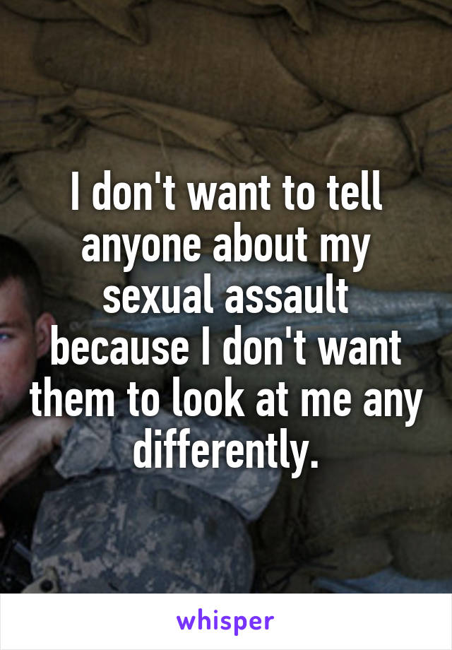 I don't want to tell anyone about my sexual assault because I don't want them to look at me any differently.