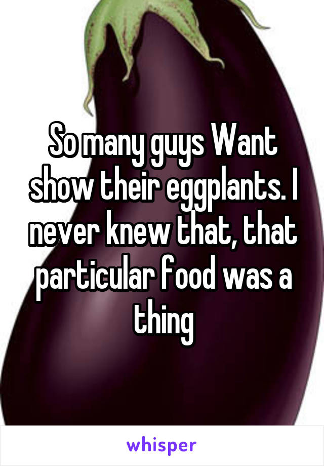 So many guys Want show their eggplants. I never knew that, that particular food was a thing