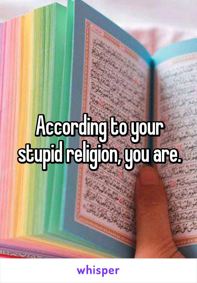 According to your stupid religion, you are.