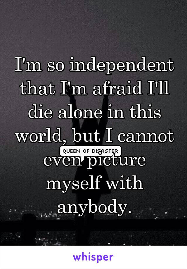 I'm so independent that I'm afraid I'll die alone in this world, but I cannot even picture myself with anybody.