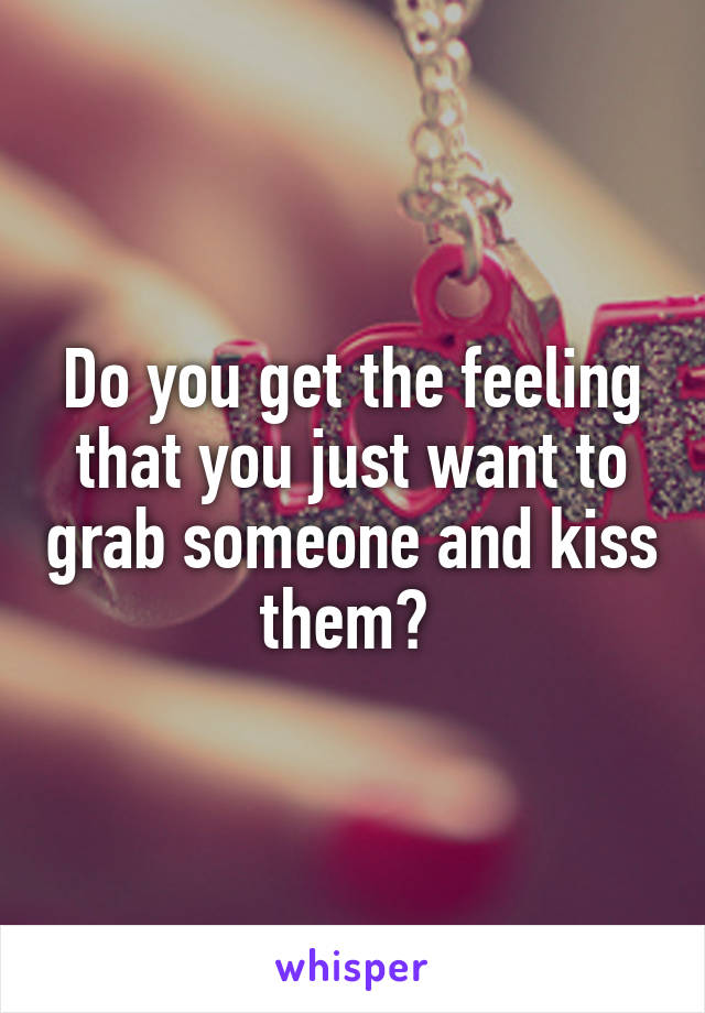 Do you get the feeling that you just want to grab someone and kiss them? 