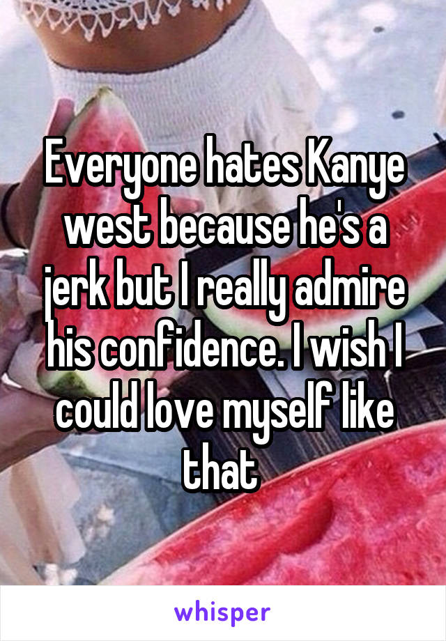 Everyone hates Kanye west because he's a jerk but I really admire his confidence. I wish I could love myself like that 