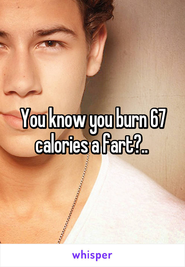 You know you burn 67 calories a fart?.. 