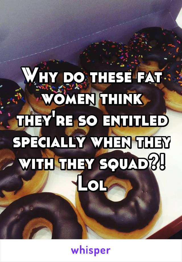 Why do these fat women think they're so entitled specially when they with they squad?! Lol