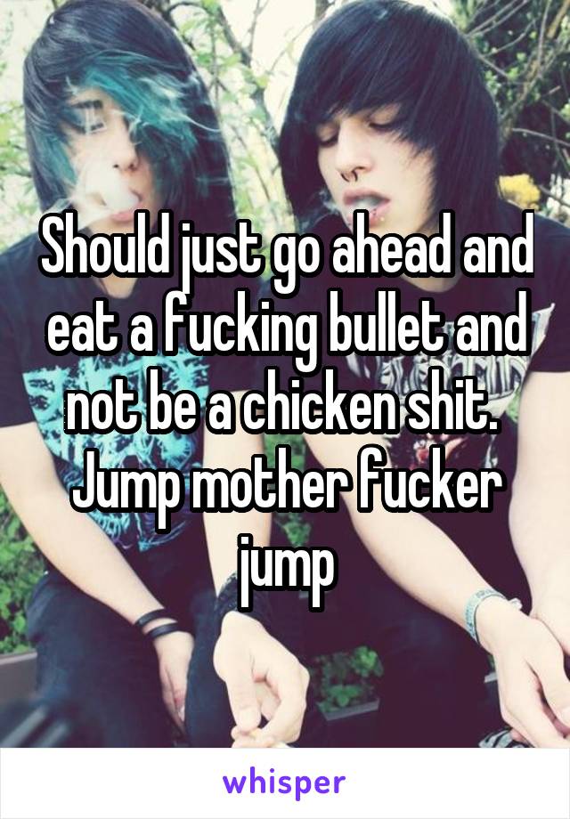 Should just go ahead and eat a fucking bullet and not be a chicken shit.  Jump mother fucker jump