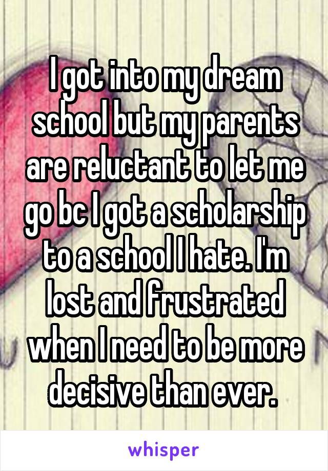 I got into my dream school but my parents are reluctant to let me go bc I got a scholarship to a school I hate. I'm lost and frustrated when I need to be more decisive than ever. 