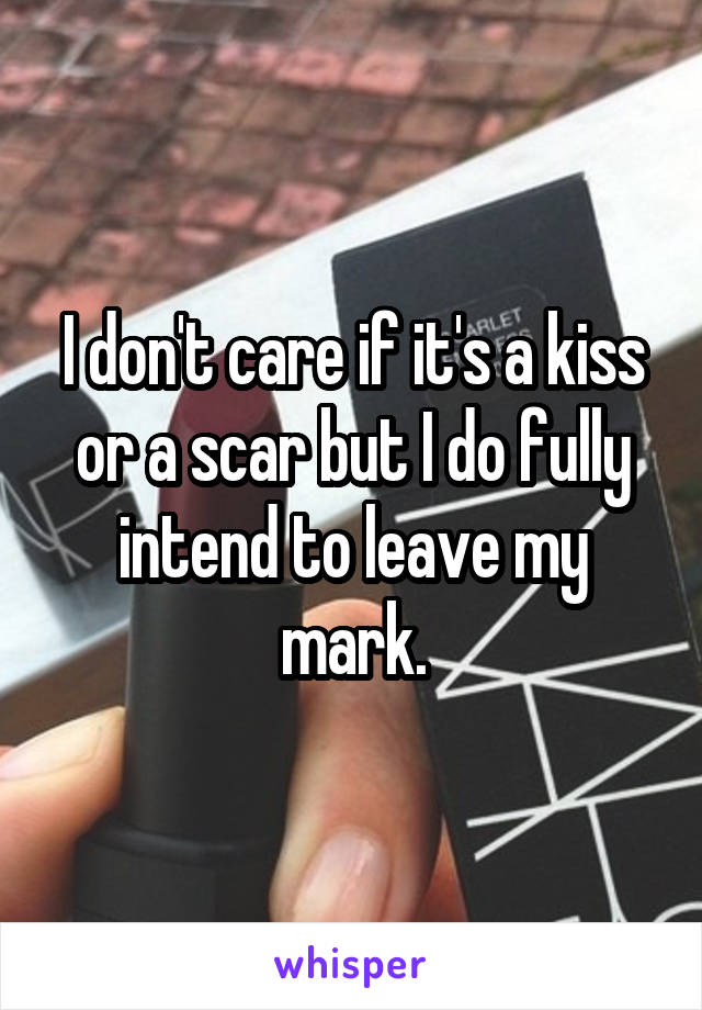 I don't care if it's a kiss or a scar but I do fully intend to leave my mark.