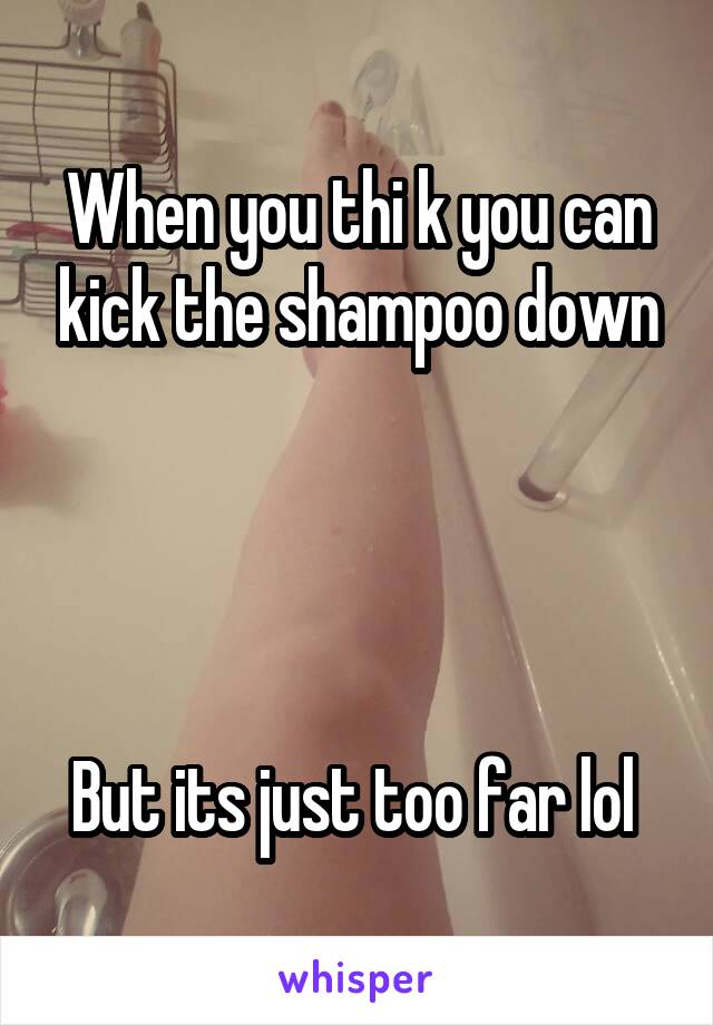 When you thi k you can kick the shampoo down




But its just too far lol 