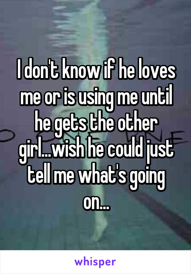 I don't know if he loves me or is using me until he gets the other girl...wish he could just tell me what's going on...