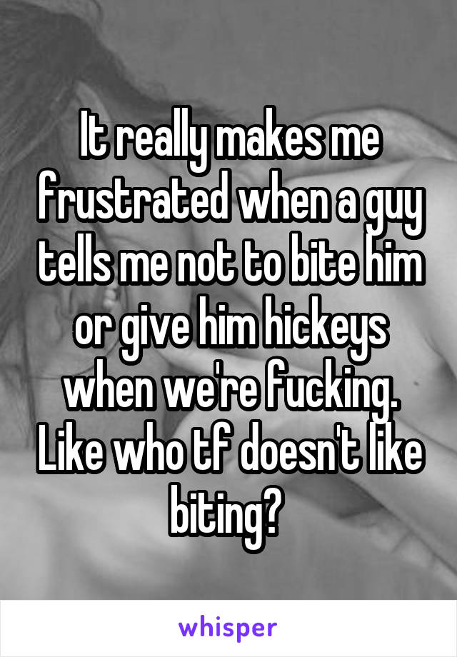 It really makes me frustrated when a guy tells me not to bite him or give him hickeys when we're fucking. Like who tf doesn't like biting? 