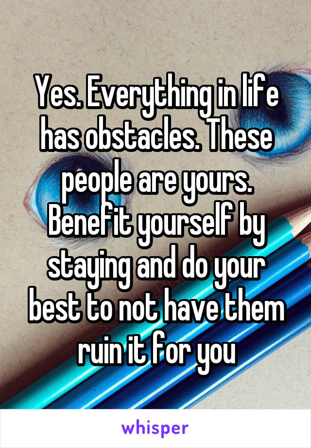 Yes. Everything in life has obstacles. These people are yours. Benefit yourself by staying and do your best to not have them ruin it for you