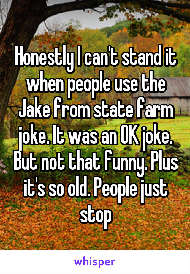 Honestly I can't stand it when people use the Jake from state farm joke. It was an OK joke. But not that funny. Plus it's so old. People just stop