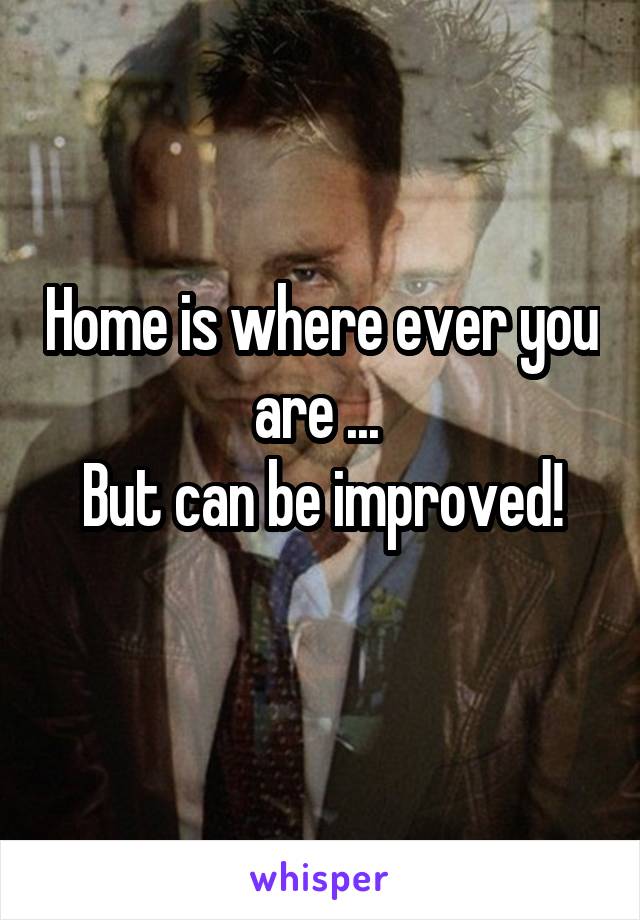 Home is where ever you are ... 
But can be improved!
