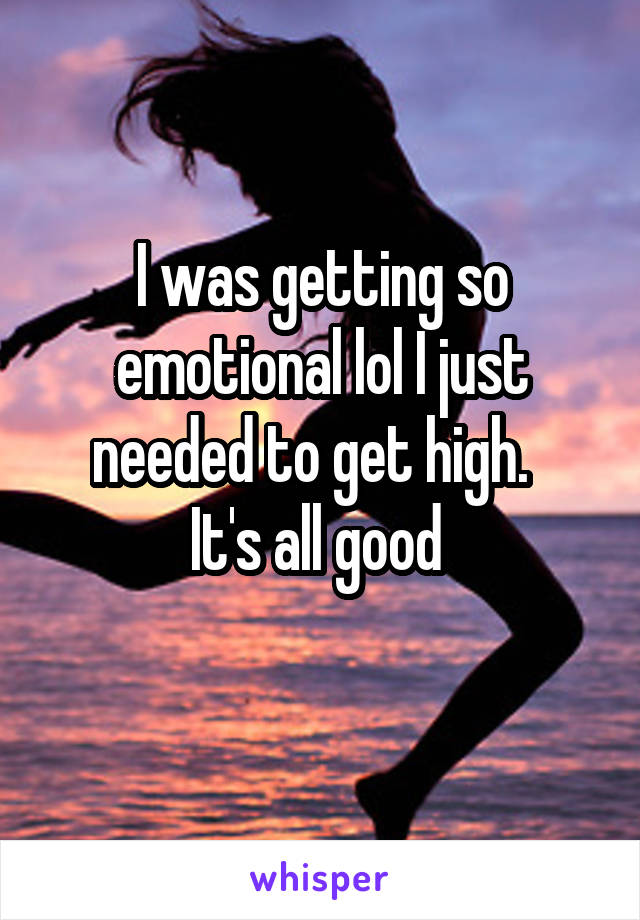 I was getting so emotional lol I just needed to get high.  
It's all good 
