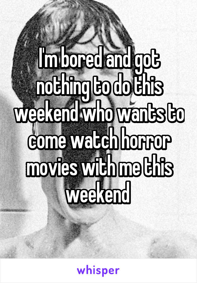 I'm bored and got nothing to do this weekend who wants to come watch horror movies with me this weekend 
