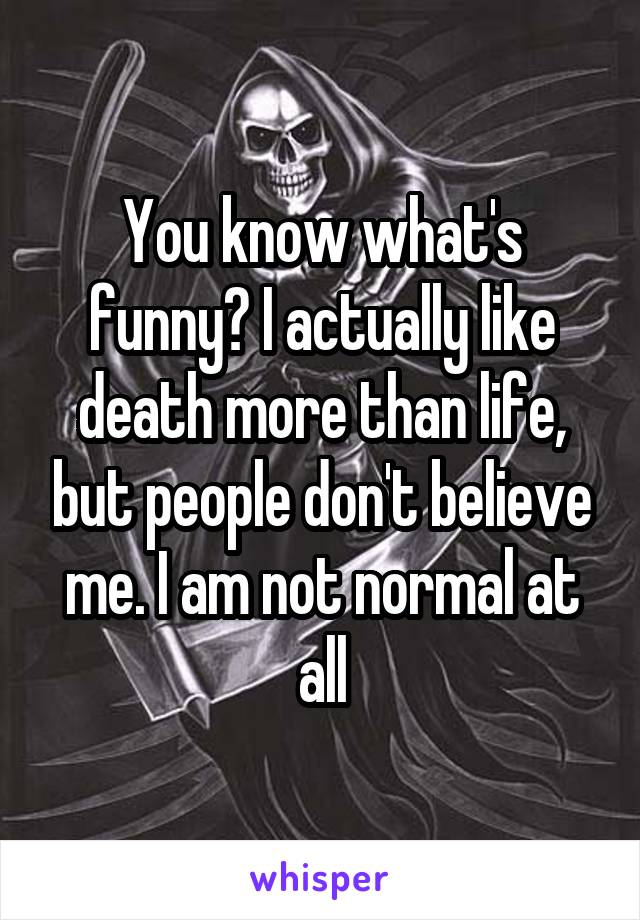 You know what's funny? I actually like death more than life, but people don't believe me. I am not normal at all