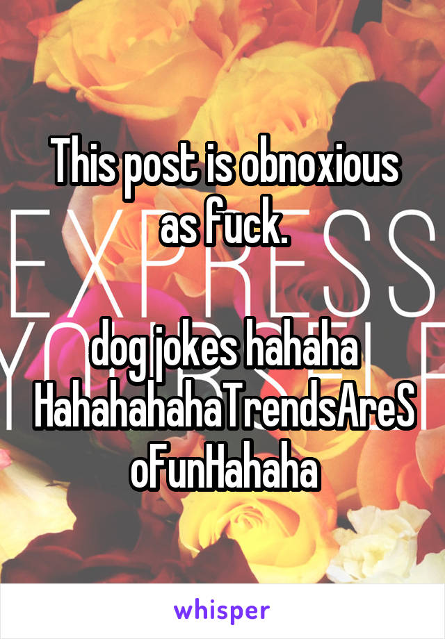 This post is obnoxious as fuck.

dog jokes hahaha
HahahahahaTrendsAreSoFunHahaha