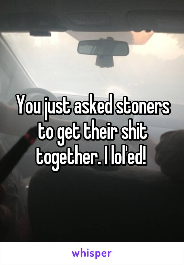 You just asked stoners to get their shit together. I lol'ed! 