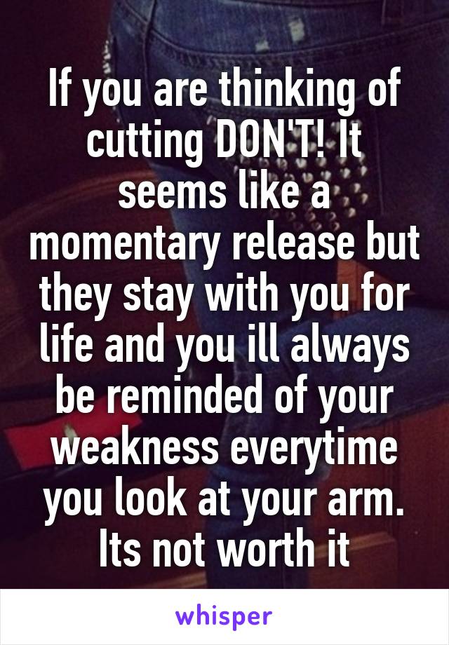 If you are thinking of cutting DON'T! It seems like a momentary release but they stay with you for life and you ill always be reminded of your weakness everytime you look at your arm. Its not worth it