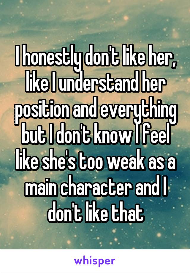 I honestly don't like her, like I understand her position and everything but I don't know I feel like she's too weak as a main character and I don't like that