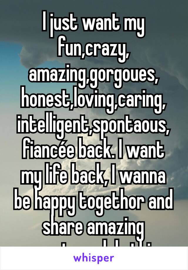 I just want my fun,crazy, amazing,gorgoues, honest,loving,caring, intelligent,spontaous, fiancée back. I want my life back, I wanna be happy togethor and share amazing moments and do things